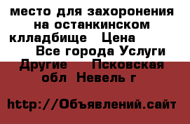 место для захоронения на останкинском клладбище › Цена ­ 1 000 000 - Все города Услуги » Другие   . Псковская обл.,Невель г.
